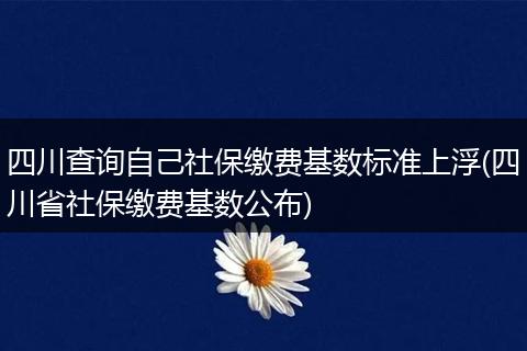 四川查询自己社保缴费基数标准上浮(四川省社保缴费基数公布)