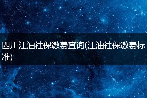 四川江油社保缴费查询(江油社保缴费标准)