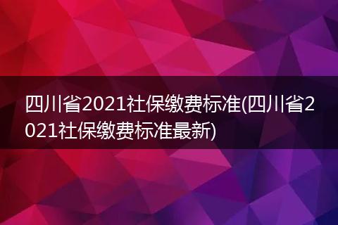四川省2021社保缴费标准(四川省2021社保缴费标准最新)