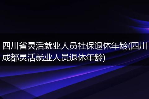 四川省灵活就业人员社保退休年龄(四川成都灵活就业人员退休年龄)