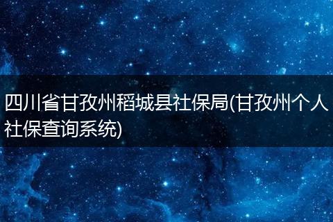 四川省甘孜州稻城县社保局(甘孜州个人社保查询系统)