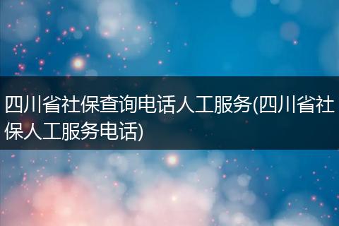 四川省社保查询电话人工服务(四川省社保人工服务电话)