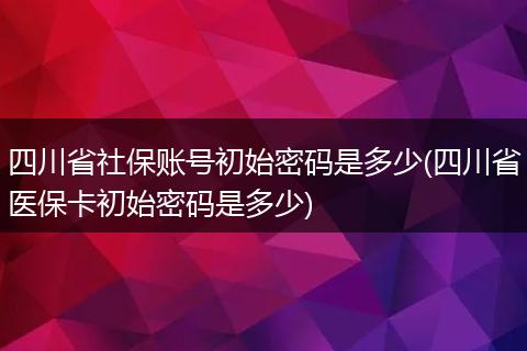 四川省社保账号初始密码是多少(四川省医保卡初始密码是多少)