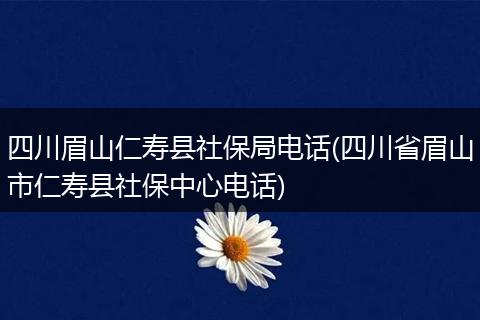 四川眉山仁寿县社保局电话(四川省眉山市仁寿县社保中心电话)