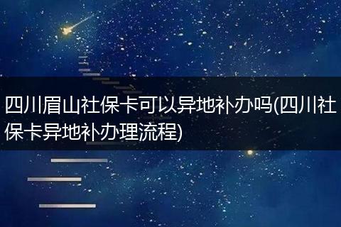 四川眉山社保卡可以异地补办吗(四川社保卡异地补办理流程)