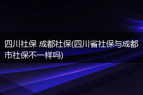 四川社保 成都社保(四川省社保与成都市社保不一样吗)