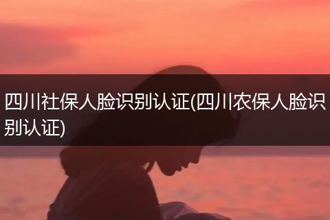 四川社保人脸识别认证(四川农保人脸识别认证)