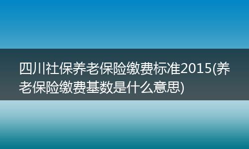 四川社保养老保险缴费标准2015(养老保险缴费基数是什么意思)