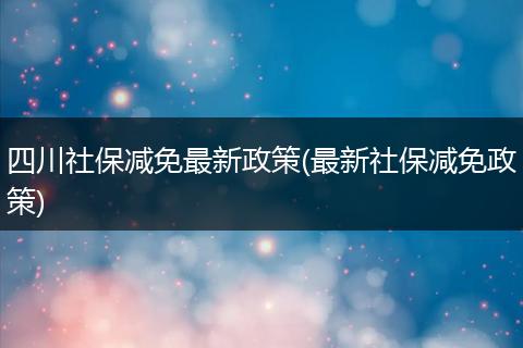 四川社保减免最新政策(最新社保减免政策)