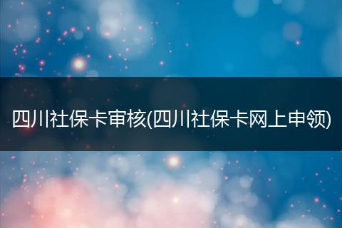 四川社保卡审核(四川社保卡网上申领)