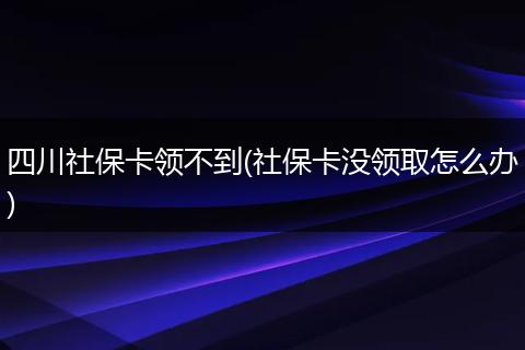 四川社保卡领不到(社保卡没领取怎么办)