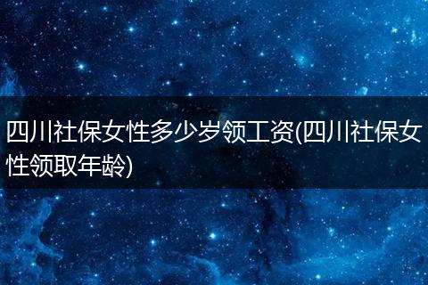 四川社保女性多少岁领工资(四川社保女性领取年龄)