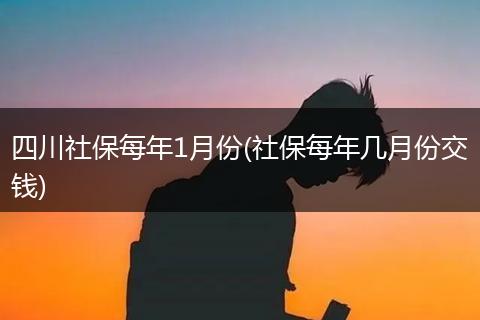 四川社保每年1月份(社保每年几月份交钱)