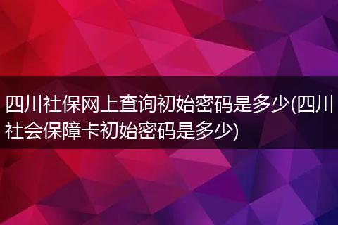 四川社保网上查询初始密码是多少(四川社会保障卡初始密码是多少)