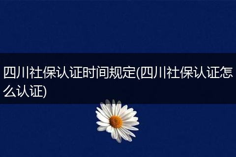 四川社保认证时间规定(四川社保认证怎么认证)