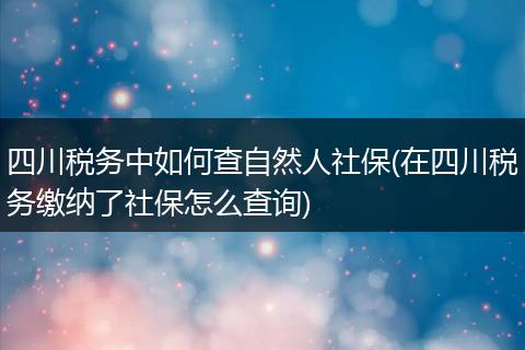 四川税务中如何查自然人社保(在四川税务缴纳了社保怎么查询)