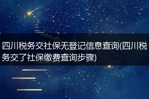 四川税务交社保无登记信息查询(四川税务交了社保缴费查询步骤)