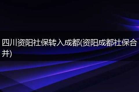 四川资阳社保转入成都(资阳成都社保合并)