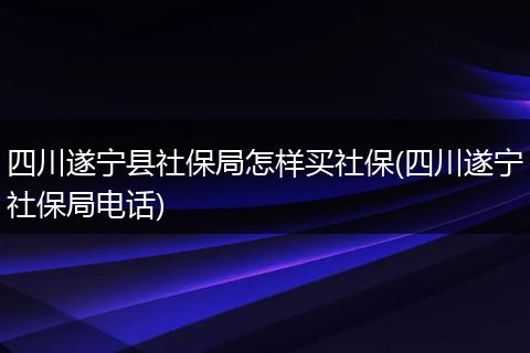 四川遂宁县社保局怎样买社保(四川遂宁社保局电话)