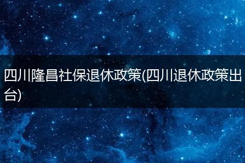 四川隆昌社保退休政策(四川退休政策出台)