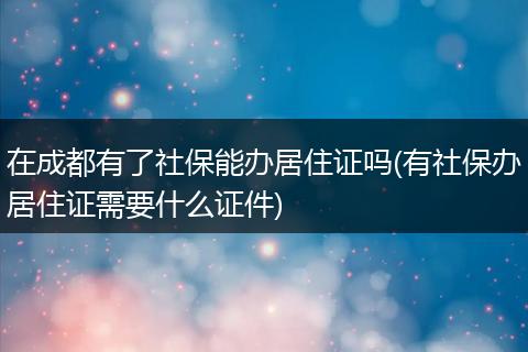 在成都有了社保能办居住证吗(有社保办居住证需要什么证件)