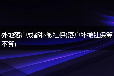 外地落户成都补缴社保(落户补缴社保算不算)