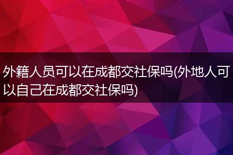 外籍人员可以在成都交社保吗(外地人可以自己在成都交社保吗)