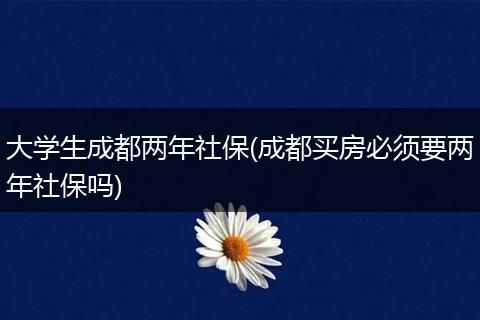 大学生成都两年社保(成都买房必须要两年社保吗)