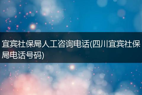 宜宾社保局人工咨询电话(四川宜宾社保局电话号码)