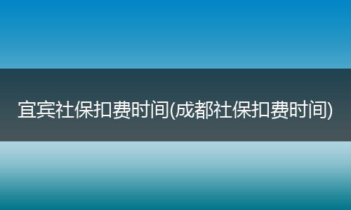 宜宾社保扣费时间(成都社保扣费时间)