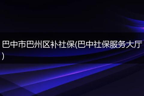 巴中市巴州区补社保(巴中社保服务大厅)