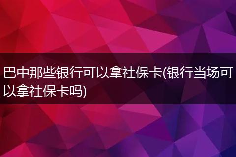 巴中那些银行可以拿社保卡(银行当场可以拿社保卡吗)