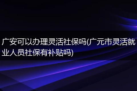 广安可以办理灵活社保吗(广元市灵活就业人员社保有补贴吗)