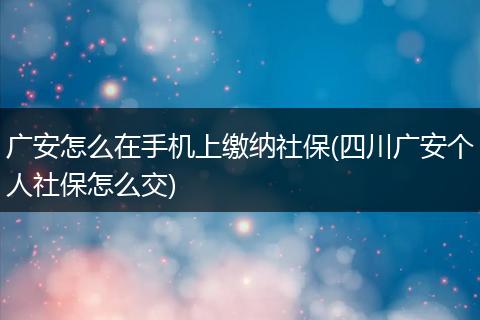 广安怎么在手机上缴纳社保(四川广安个人社保怎么交)