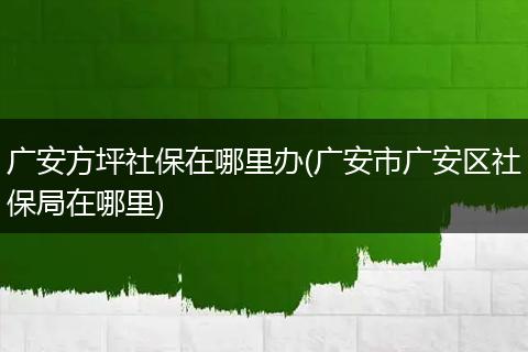 广安方坪社保在哪里办(广安市广安区社保局在哪里)