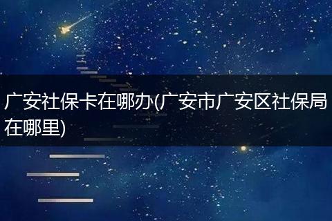 广安社保卡在哪办(广安市广安区社保局在哪里)