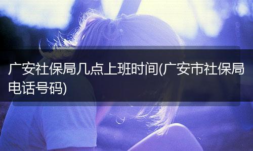广安社保局几点上班时间(广安市社保局电话号码)