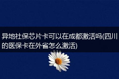 异地社保芯片卡可以在成都激活吗(四川的医保卡在外省怎么激活)