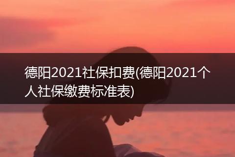 德阳2021社保扣费(德阳2021个人社保缴费标准表)
