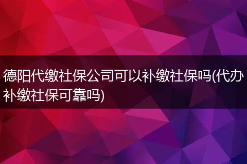 德阳代缴社保公司可以补缴社保吗(代办补缴社保可靠吗)
