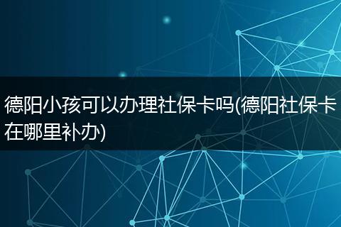 德阳小孩可以办理社保卡吗(德阳社保卡在哪里补办)