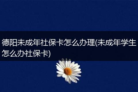 德阳未成年社保卡怎么办理(未成年学生怎么办社保卡)