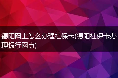 德阳网上怎么办理社保卡(德阳社保卡办理银行网点)