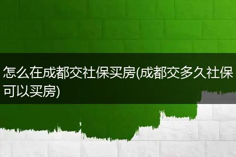 怎么在成都交社保买房(成都交多久社保可以买房)