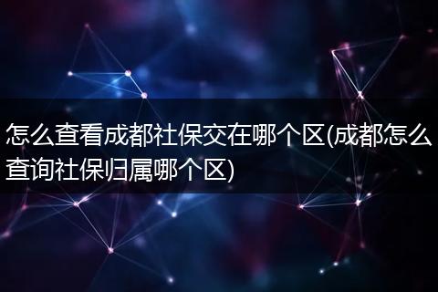 怎么查看成都社保交在哪个区(成都怎么查询社保归属哪个区)