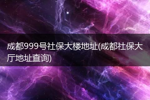 成都999号社保大楼地址(成都社保大厅地址查询)