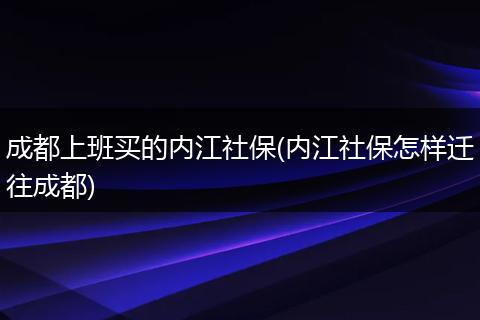 成都上班买的内江社保(内江社保怎样迁往成都)