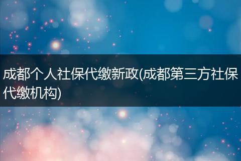 成都个人社保代缴新政(成都第三方社保代缴机构)