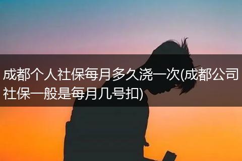 成都个人社保每月多久浇一次(成都公司社保一般是每月几号扣)
