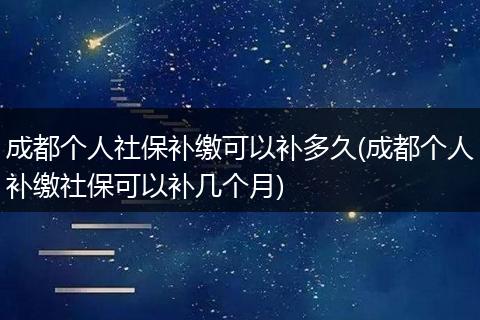 成都个人社保补缴可以补多久(成都个人补缴社保可以补几个月)